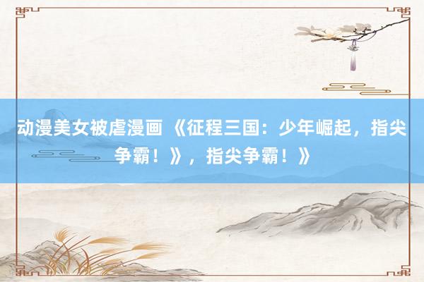 动漫美女被虐漫画 《征程三国：少年崛起，指尖争霸！》，指尖争霸！》