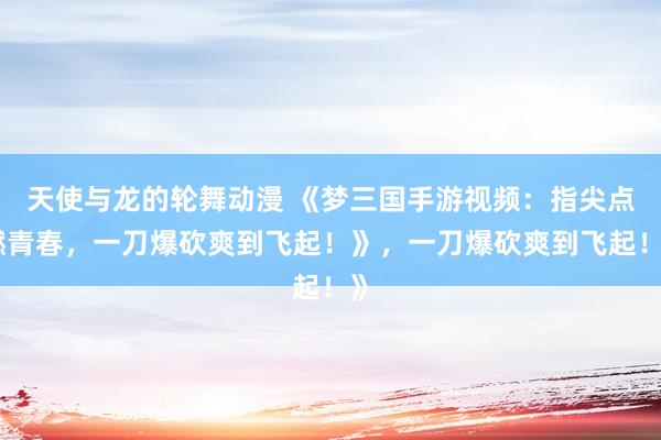 天使与龙的轮舞动漫 《梦三国手游视频：指尖点燃青春，一刀爆砍爽到飞起！》，一刀爆砍爽到飞起！》