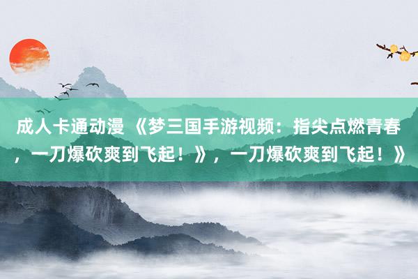 成人卡通动漫 《梦三国手游视频：指尖点燃青春，一刀爆砍爽到飞起！》，一刀爆砍爽到飞起！》