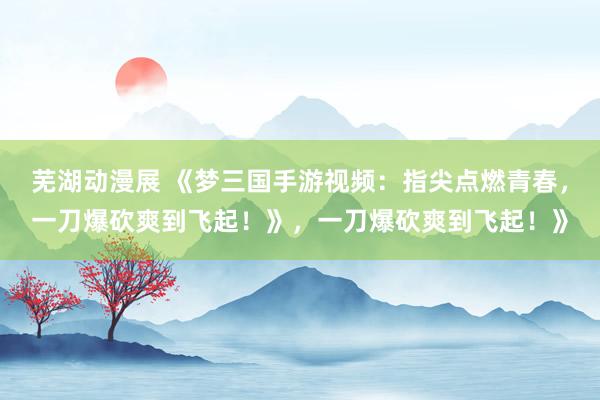 芜湖动漫展 《梦三国手游视频：指尖点燃青春，一刀爆砍爽到飞起！》，一刀爆砍爽到飞起！》