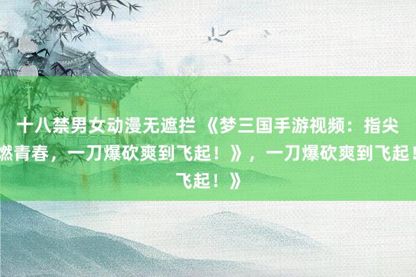 十八禁男女动漫无遮拦 《梦三国手游视频：指尖点燃青春，一刀爆砍爽到飞起！》，一刀爆砍爽到飞起！》