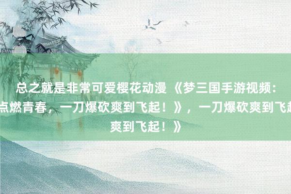 总之就是非常可爱樱花动漫 《梦三国手游视频：指尖点燃青春，一刀爆砍爽到飞起！》，一刀爆砍爽到飞起！》