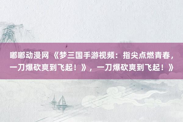 嘟嘟动漫网 《梦三国手游视频：指尖点燃青春，一刀爆砍爽到飞起！》，一刀爆砍爽到飞起！》