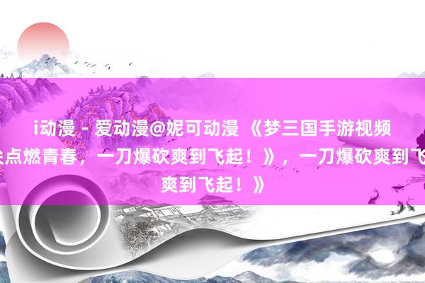 i动漫 - 爱动漫@妮可动漫 《梦三国手游视频：指尖点燃青春，一刀爆砍爽到飞起！》，一刀爆砍爽到飞起！》