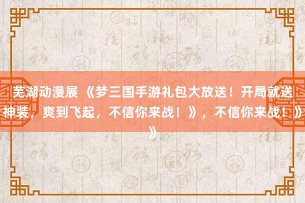 芜湖动漫展 《梦三国手游礼包大放送！开局就送神装，爽到飞起，不信你来战！》，不信你来战！》