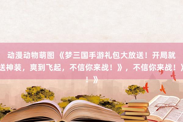 动漫动物萌图 《梦三国手游礼包大放送！开局就送神装，爽到飞起，不信你来战！》，不信你来战！》