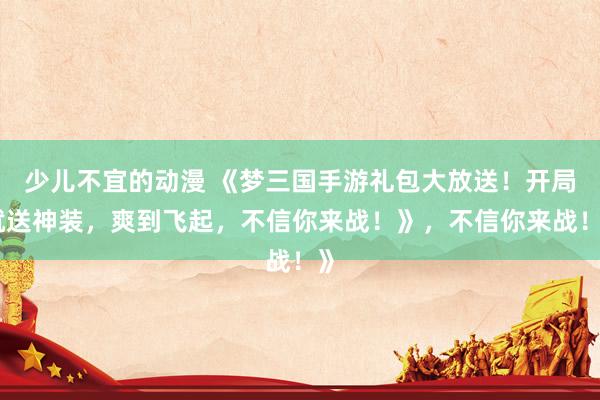 少儿不宜的动漫 《梦三国手游礼包大放送！开局就送神装，爽到飞起，不信你来战！》，不信你来战！》
