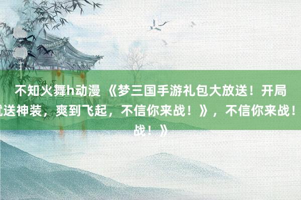 不知火舞h动漫 《梦三国手游礼包大放送！开局就送神装，爽到飞起，不信你来战！》，不信你来战！》