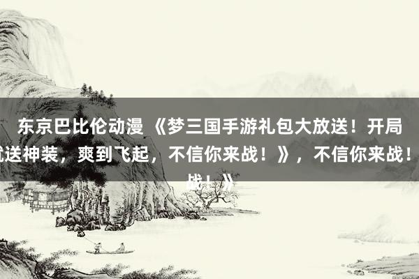 东京巴比伦动漫 《梦三国手游礼包大放送！开局就送神装，爽到飞起，不信你来战！》，不信你来战！》
