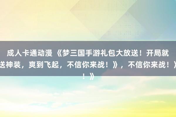 成人卡通动漫 《梦三国手游礼包大放送！开局就送神装，爽到飞起，不信你来战！》，不信你来战！》