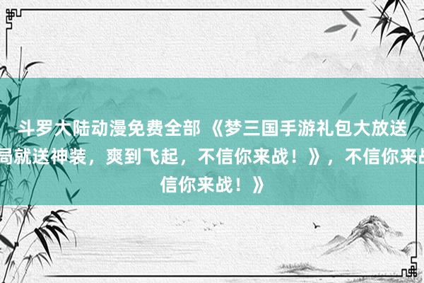 斗罗大陆动漫免费全部 《梦三国手游礼包大放送！开局就送神装，爽到飞起，不信你来战！》，不信你来战！》