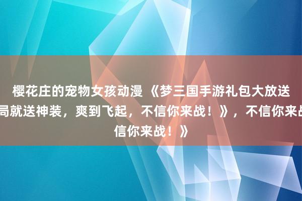 樱花庄的宠物女孩动漫 《梦三国手游礼包大放送！开局就送神装，爽到飞起，不信你来战！》，不信你来战！》