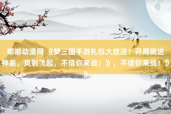 嘟嘟动漫网 《梦三国手游礼包大放送！开局就送神装，爽到飞起，不信你来战！》，不信你来战！》