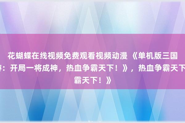 花蝴蝶在线视频免费观看视频动漫 《单机版三国手游：开局一将成神，热血争霸天下！》，热血争霸天下！》