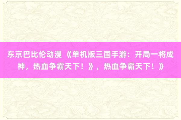 东京巴比伦动漫 《单机版三国手游：开局一将成神，热血争霸天下！》，热血争霸天下！》