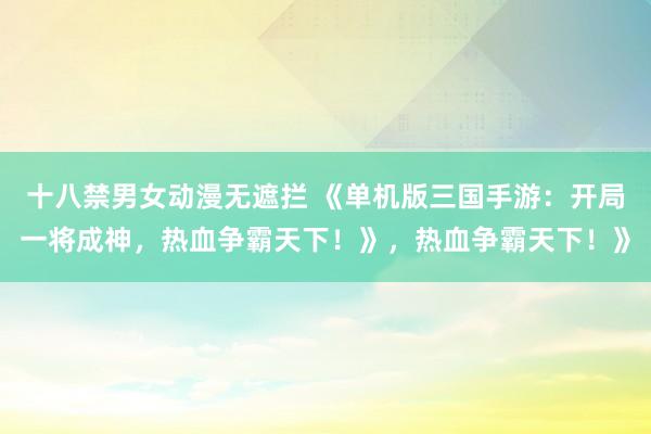十八禁男女动漫无遮拦 《单机版三国手游：开局一将成神，热血争霸天下！》，热血争霸天下！》