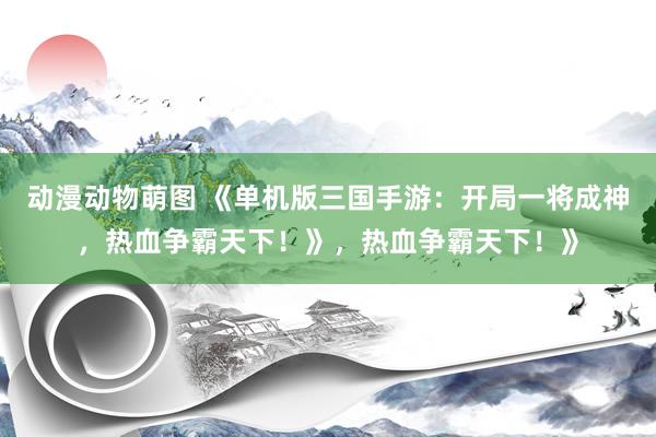 动漫动物萌图 《单机版三国手游：开局一将成神，热血争霸天下！》，热血争霸天下！》