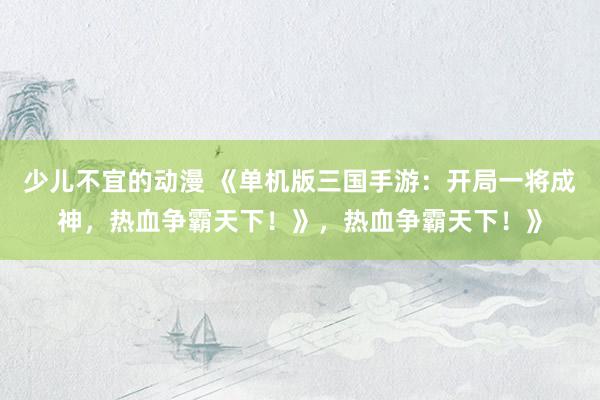 少儿不宜的动漫 《单机版三国手游：开局一将成神，热血争霸天下！》，热血争霸天下！》