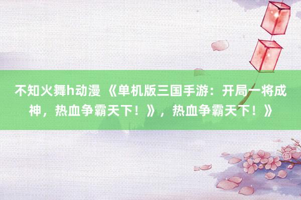 不知火舞h动漫 《单机版三国手游：开局一将成神，热血争霸天下！》，热血争霸天下！》