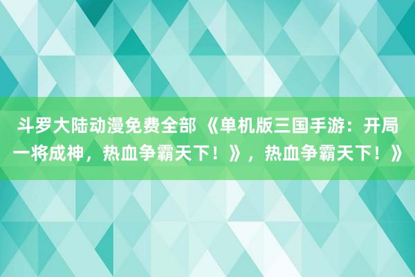 斗罗大陆动漫免费全部 《单机版三国手游：开局一将成神，热血争霸天下！》，热血争霸天下！》