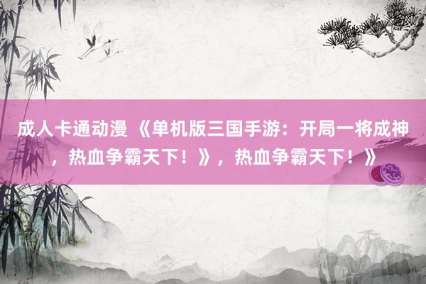 成人卡通动漫 《单机版三国手游：开局一将成神，热血争霸天下！》，热血争霸天下！》
