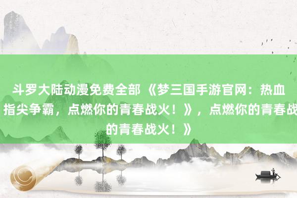 斗罗大陆动漫免费全部 《梦三国手游官网：热血三国，指尖争霸，点燃你的青春战火！》，点燃你的青春战火！》