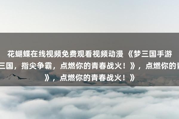 花蝴蝶在线视频免费观看视频动漫 《梦三国手游官网：热血三国，指尖争霸，点燃你的青春战火！》，点燃你的青春战火！》