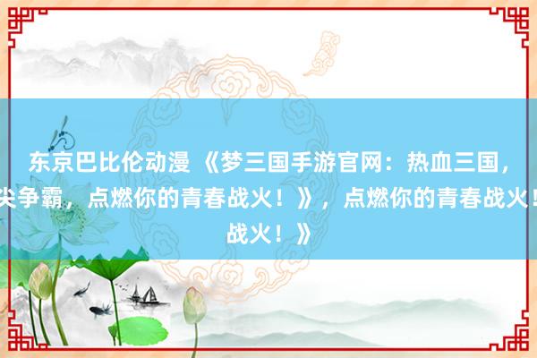 东京巴比伦动漫 《梦三国手游官网：热血三国，指尖争霸，点燃你的青春战火！》，点燃你的青春战火！》