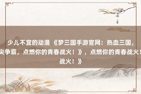 少儿不宜的动漫 《梦三国手游官网：热血三国，指尖争霸，点燃你的青春战火！》，点燃你的青春战火！》
