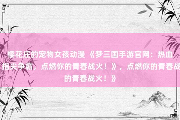 樱花庄的宠物女孩动漫 《梦三国手游官网：热血三国，指尖争霸，点燃你的青春战火！》，点燃你的青春战火！》