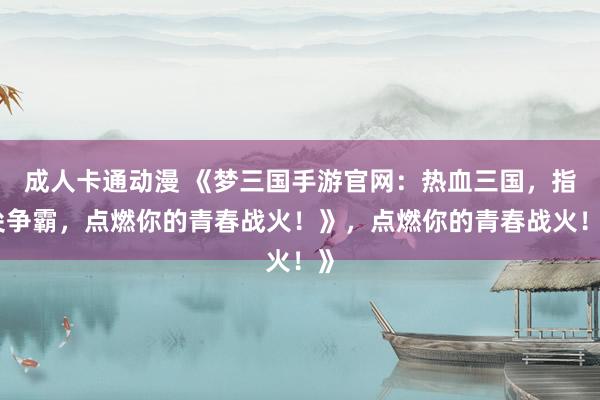 成人卡通动漫 《梦三国手游官网：热血三国，指尖争霸，点燃你的青春战火！》，点燃你的青春战火！》