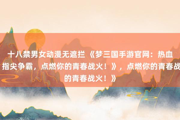 十八禁男女动漫无遮拦 《梦三国手游官网：热血三国，指尖争霸，点燃你的青春战火！》，点燃你的青春战火！》