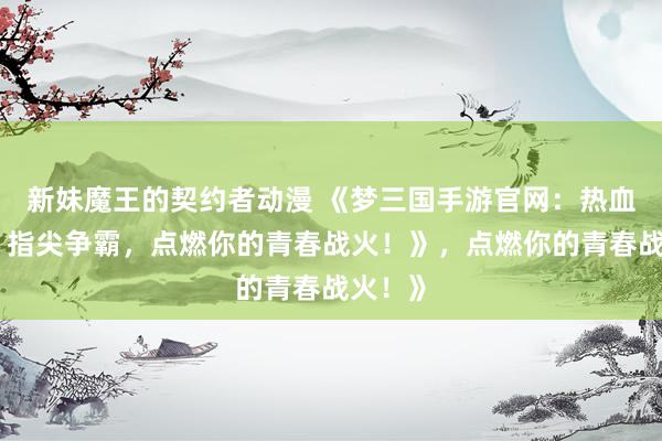 新妹魔王的契约者动漫 《梦三国手游官网：热血三国，指尖争霸，点燃你的青春战火！》，点燃你的青春战火！》