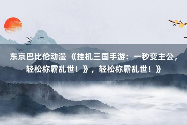 东京巴比伦动漫 《挂机三国手游：一秒变主公，轻松称霸乱世！》，轻松称霸乱世！》