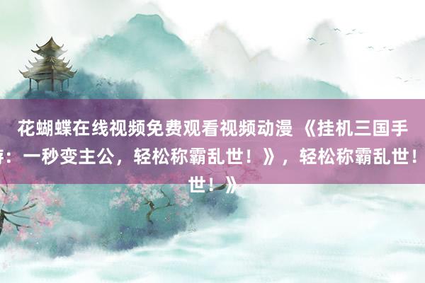 花蝴蝶在线视频免费观看视频动漫 《挂机三国手游：一秒变主公，轻松称霸乱世！》，轻松称霸乱世！》