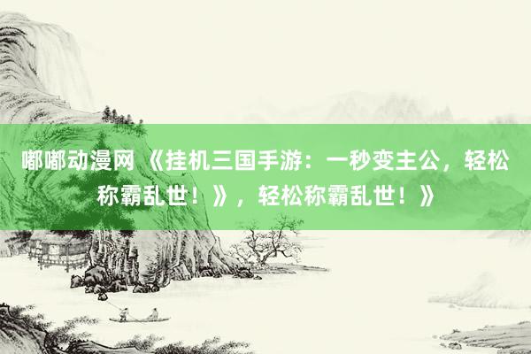 嘟嘟动漫网 《挂机三国手游：一秒变主公，轻松称霸乱世！》，轻松称霸乱世！》