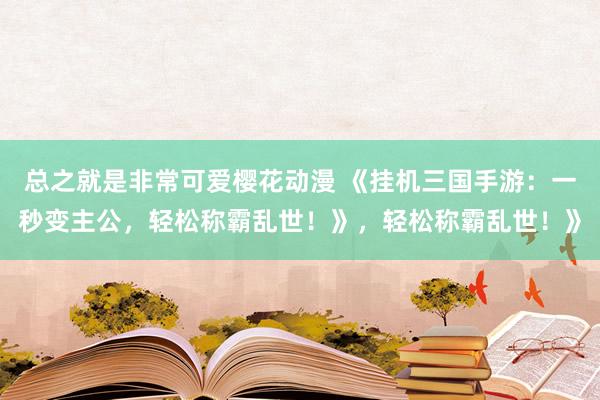总之就是非常可爱樱花动漫 《挂机三国手游：一秒变主公，轻松称霸乱世！》，轻松称霸乱世！》