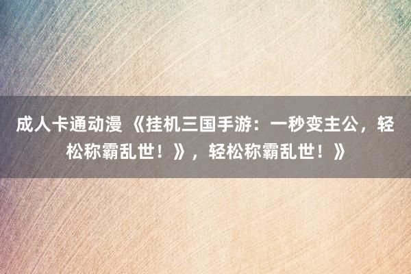 成人卡通动漫 《挂机三国手游：一秒变主公，轻松称霸乱世！》，轻松称霸乱世！》