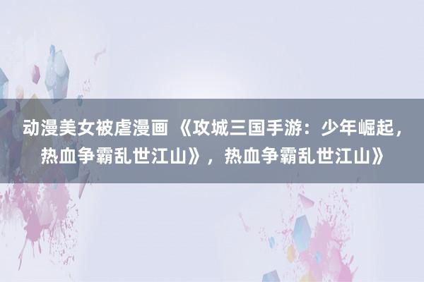 动漫美女被虐漫画 《攻城三国手游：少年崛起，热血争霸乱世江山》，热血争霸乱世江山》