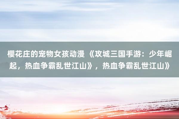 樱花庄的宠物女孩动漫 《攻城三国手游：少年崛起，热血争霸乱世江山》，热血争霸乱世江山》