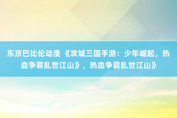 东京巴比伦动漫 《攻城三国手游：少年崛起，热血争霸乱世江山》，热血争霸乱世江山》