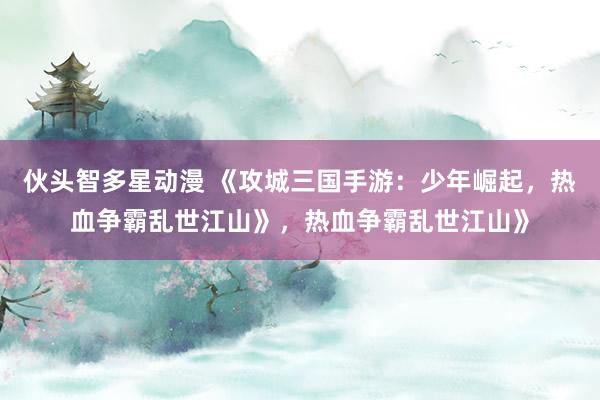 伙头智多星动漫 《攻城三国手游：少年崛起，热血争霸乱世江山》，热血争霸乱世江山》