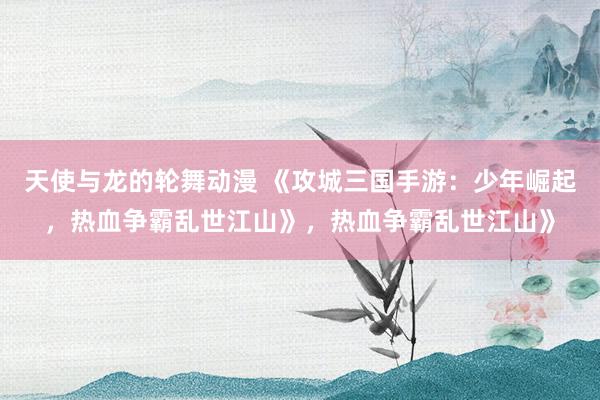 天使与龙的轮舞动漫 《攻城三国手游：少年崛起，热血争霸乱世江山》，热血争霸乱世江山》