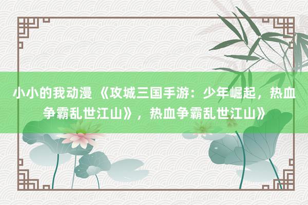 小小的我动漫 《攻城三国手游：少年崛起，热血争霸乱世江山》，热血争霸乱世江山》
