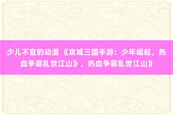 少儿不宜的动漫 《攻城三国手游：少年崛起，热血争霸乱世江山》，热血争霸乱世江山》