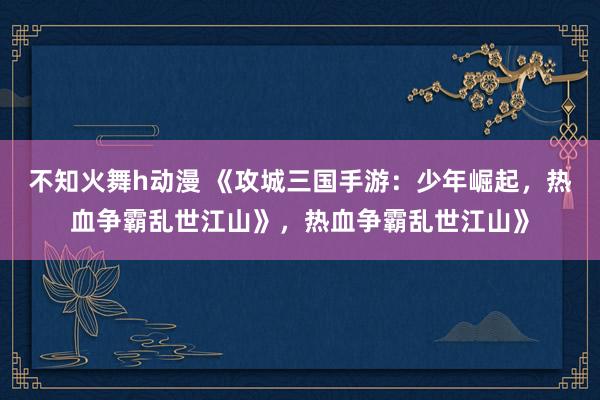 不知火舞h动漫 《攻城三国手游：少年崛起，热血争霸乱世江山》，热血争霸乱世江山》