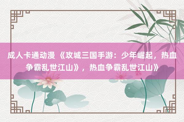 成人卡通动漫 《攻城三国手游：少年崛起，热血争霸乱世江山》，热血争霸乱世江山》