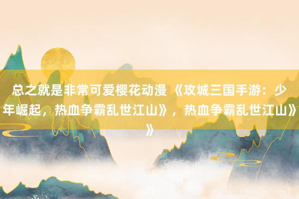 总之就是非常可爱樱花动漫 《攻城三国手游：少年崛起，热血争霸乱世江山》，热血争霸乱世江山》