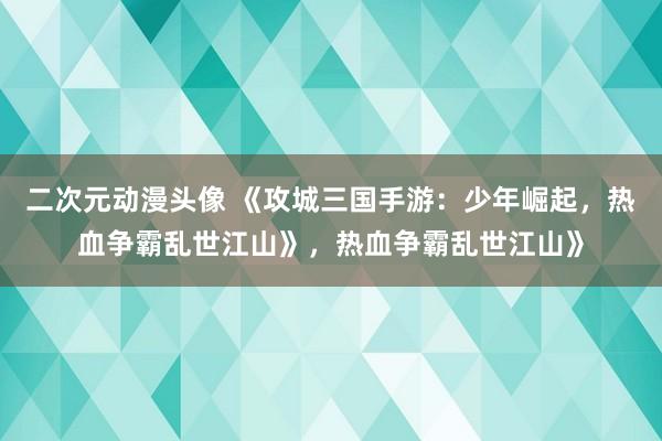 二次元动漫头像 《攻城三国手游：少年崛起，热血争霸乱世江山》，热血争霸乱世江山》