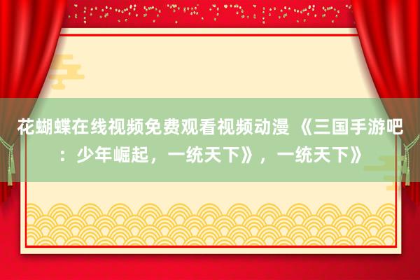 花蝴蝶在线视频免费观看视频动漫 《三国手游吧：少年崛起，一统天下》，一统天下》